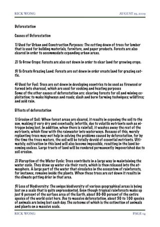 RICK WONG!                                                             AUGUST 29, 2009



Deforestation

Causes of Deforestation

1) Used for Urban and Construction Purposes: The cutting down of trees for lumber
that is used for building materials, furniture, and paper products. Forests are also
cleared in order to accommodate expanding urban areas.

2) To Grow Crops: Forests are also cut down in order to clear land for growing crops.

3) To Create Grazing Land: Forests are cut down in order create land for grazing cat-
tle.

4) Used for Fuel: Trees are cut down in developing countries to be used as firewood or
turned into charcoal, which are used for cooking and heating purposes
Some of the other causes of deforestation are: clearing forests for oil and mining ex-
ploitation; to make highways and roads; slash and burn farming techniques; wildfires;
and acid rain.

Effects of deforestation

1) Erosion of Soil: When forest areas are cleared, it results in exposing the soil to the
sun, making it very dry and eventually, infertile, due to volatile nutrients such as ni-
trogen being lost. In addition, when there is rainfall, it washes away the rest of the
nutrients, which flow with the rainwater into water ways. Because of this, merely
replanting trees may not help in solving the problems caused by deforestation, for by
the time the trees mature, the soil will be totally devoid of essential nutrients. Ulti-
mately, cultivation in this land will also become impossible, resulting in the land be-
coming useless. Large tracts of land will be rendered permanently impoverished due to
soil erosion.

2) Disruption of the Water Cycle: Trees contribute in a large way in maintaining the
water cycle. They draw up water via their roots, which is then released into the at-
mosphere. A large part of the water that circulates in the ecosystem of rainforests,
for instance, remains inside the plants. When these trees are cut down it results in
the climate getting drier in that area.

3) Loss of Biodiversity: The unique biodiversity of various geographical areas is being
lost on a scale that is quite unprecedented. Even though tropical rainforests make up
just 6 percent of the surface area of the Earth, about 80-90 percent of the entire
species of the world exist here. Due to massive deforestation, about 50 to 100 species
of animals are being lost each day. The outcome of which is the extinction of animals
and plants on a massive scale.
RICK WONG!                                                                      PAGE 14
 