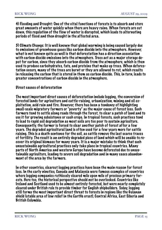 RICK WONG!                                                               AUGUST 29, 2009


4) Flooding and Drought: One of the vital functions of forests is to absorb and store
great amounts of water quickly when there are heavy rains. When forests are cut
down, this regulation of the flow of water is disrupted, which leads to alternating
periods of flood and then drought in the affected area.

5) Climate Change: It is well known that global warming is being caused largely due
to emissions of greenhouse gases like carbon dioxide into the atmosphere. However,
what is not known quite as well is that deforestation has a direction association
with carbon dioxide emissions into the atmosphere. Trees act as a major storage de-
pot for carbon, since they absorb carbon dioxide from the atmosphere, which is then
used to produce carbohydrates, fats, and proteins that make up trees. When defores-
tation occurs, many of the trees are burnt or they are allowed to rot, which results
in releasing the carbon that is stored in them as carbon dioxide. This, in turn, leads to
greater concentrations of carbon dioxide in the atmosphere.

Direct causes of deforestation

The most important direct causes of deforestation include logging, the conversion of
forested lands for agriculture and cattle-raising, urbanization, mining and oil ex-
ploitation, acid rain and fire. However, there has been a tendency of highlighting
small-scale migratory farmers or "poverty" as the major cause of forest loss. Such
farmers tend to settle along roads through the forest, to clear a patch of land and to
use it for growing subsistence or cash crops. In tropical forests, such practices tend
to lead to rapid soil degradation as most soils are too poor to sustain agriculture.
Consequently, the farmer is forced to clear another patch of forest after a few
years. The degraded agricultural land is often used for a few years more for cattle
raising. This is a death sentence for the soil, as cattle remove the last scarce traces
of fertility. The result is an entirely degraded piece of land which will be unable to re-
cover its original biomass for many years. It is a major mistake to think that such
unsustainable agricultural practices only take place in tropical countries. Many
parts of North America and western Europe have become deforested due to unsus-
tainable agriculture, leading to severe soil degradation and in many cases abandon-
ment of the area by the farmers.

In other countries, clearcut logging practices have been the main reason for forest
loss. In the early nineties, Canada and Malaysia were famous examples of countries
where logging companies ruthlessly cleared mile upon mile of precious primary for-
ests. Here too, the historical perspective should not be overlooked. Countries like
Ireland and Scotland used to be almost entirely forested, but were nearly completely
cleared under British rule to provide timber for English shipbuilders. Today, logging
still forms the most important direct threat to forests in regions like the Guianan
shield (stable area of low relief in the Earth's crust), Central Africa, East Siberia and
British Columbia.



RICK WONG!                                                                        PAGE 15
 