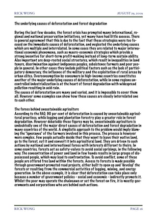RICK WONG!                                                              AUGUST 29, 2009


The underlying causes of deforestation and forest degradation

During the last few decades, the forest crisis has prompted many international, re-
gional and national preser vation initiatives, yet many have had little success. There
is general agreement that this is due to the fact that these strategies were too fo-
cused on the immediate causes of deforestation, and neglected the underlying causes
which are multiple and interrelated. In some cases they are related to major interna-
tional economic phenomena, such as macro-economic strategies which provide a
strong incentive for short-term profit-making instead of long-term sustain ability.
Also important are deep-rooted social structures, which result in inequalities in land
tenure, discrimination against indigenous peoples, subsistence farmers and poor peo-
ple in general. In other cases they include political factors such as the lack of partici-
patory democracy, the influence of the military and the exploitation of rural areas by
urban elites. Overconsumption by consumers in high-income countries constitutes
another of the major underlying causes of deforestation, while in some regions un-
controlled industrialization is at the heart of forest degradation with widespread
pollution resulting in acid rain.
The causes of deforestation are many and varied, and it is impossible to cover them
all. However some examples can show how these causes are closely interrelated one
to each other.

The forces behind unsustainable agriculture
According to the FAO, 90 per cent of deforestation is caused by unsustainable agricul-
tural practices, while logging and plantation forestry play a greater role in forest
degradation. However debatable these figures may be, unsustainable agriculture is
undoubtedly one of the major direct causes of deforestation and forest degradation in
many countries of the world. A simplistic approach to the problem would imply blam-
ing the "ignorance" of the farmers involved in this process. The process is however
more complex. Few people actually decide that they want to leave their native land,
go to the forest, cut it and convert it into agricultural land. They are driven to such
actions by national and international forces with interests different to theirs. In
some countries, forests act as safety-valves to avoid social uprisings, in the following
way. The concentration of power and land in few hands results in large groups of dis-
possessed people, which may lead to confrontation. To avoid conflict, some of these
people are offered free land within the forests. Access to forests is made possible
through government-promoted road projects, either built to open up and "develop" the
forests or resulting from the commercial activities of logging, mining, and energy
generation. In the above example, it is clear that deforestation can take place only
because a number of government policies - social and economic - indirectly promote it.
Whilst the poor may operate the chainsaws or set the forest on fire, it is mostly gov-
ernments and corporations who are behind such actions.




RICK WONG!                                                                        PAGE 16
 