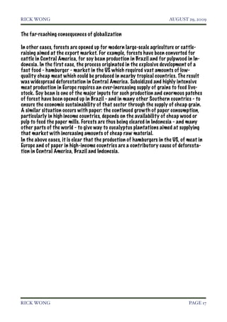 RICK WONG!                                                             AUGUST 29, 2009


The far-reaching consequences of globalization

In other cases, forests are opened up for modern large-scale agriculture or cattle-
raising aimed at the export market. For example, forests have been converted for
cattle in Central America, for soy bean production in Brazil and for pulpwood in In-
donesia. In the first case, the process originated in the explosive development of a
fast food - hamburger - market in the US which required vast amounts of low-
quality cheap meat which could be produced in nearby tropical countries. The result
was widespread deforestation in Central America. Subsidized and highly intensive
meat production in Europe requires an ever-increasing supply of grains to feed live-
stock. Soy bean is one of the major inputs for such production and enormous patches
of forest have been opened up in Brazil - and in many other Southern countries - to
ensure the economic sustainability of that sector through the supply of cheap grain.
A similar situation occurs with paper: the continued growth of paper consumption,
particularly in high income countries, depends on the availability of cheap wood or
pulp to feed the paper mills. Forests are thus being cleared in Indonesia - and many
other parts of the world - to give way to eucalyptus plantations aimed at supplying
that market with increasing amounts of cheap raw material.
In the above cases, it is clear that the production of hamburgers in the US, of meat in
Europe and of paper in high-income countries are a contributory cause of deforesta-
tion in Central America, Brazil and Indonesia.




RICK WONG!                                                                      PAGE 17
 
