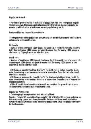 RICK WONG!                                                            AUGUST 29, 2009




Population Growth

- Population growth refers to a change in population size. This change can be posi-
tive or negative. There are also instances where there is no change in population
numbers, which is other wise known as zero population growth.

Factors affecting the world growth rate

- Changes in the world population growth rate are due to t wo factors: a rise in birth
rates and a fall in death rates.

Birth rate
- Number of live births per 1000 people per year. E.g. if the birth rate of a country
is 21 live births per 1000 people per year, it means that for every 1000 people in
the country, 21 people were born in that year.

Death rate
- Number of deaths per 1000 people that year. E.g. if the death rate of a country is
9 deaths per 1000 people per year, it means that for every 1000 people in the
country, 9 people died that year.

   If there are more births than deaths/if the birth rate is higher than the death
rate, the country experiences an increase in population. Thus, the rate of natural
increase is positive
   If there are more deaths than births/if the death rate is higher than the birth
rate, the country experiences a decrease in population. Thus the rate of natural in-
crease is negative.
   If both the birth rate death rate is equal, we say that the growth rate is zero.
Therefore the population size remains the same.

Population Distribution
- The way people are spread out over an area of land.
Most of the world’s population lives on only 10% of the Earth’s surface and even so,
it is not evenly spread out. Some places like Switzerland have small populations
while others like China and India have large populations. Thus, the population distri-
bution is uneven.




RICK WONG!                                                                      PAGE 3
 