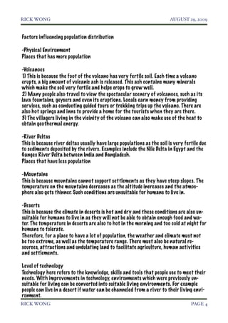 RICK WONG!                                                               AUGUST 29, 2009


Factors influencing population distribution

-Physical Environment
Places that has more population

-Volcanoes
1) This is because the foot of the volcano has very fertile soil. Each time a volcano
erupts, a big amount of volcanic ash is released. This ash contains many minerals
which make the soil very fertile and helps crops to grow well.
2) Many people also travel to view the spectacular scenery of volcanoes, such as its
lava fountains, geysers and even its eruptions. Locals earn money from providing
services, such as conducting guided tours or trekking trips up the volcano. There are
also hot springs and inns to provide a home for the tourists when they are there.
3) The villagers living in the vicinity of the volcano can also make use of the heat to
obtain geothermal energy.

-River Deltas
This is because river deltas usually have large populations as the soil is very fertile due
to sediments deposited by the rivers. Examples include the Nile Delta in Egypt and the
Ganges River Delta bet ween India and Bangladesh.
Places that have less population

-Mountains
This is because mountains cannot support settlements as they have steep slopes. The
temperature on the mountains decreases as the altitude increases and the atmos-
phere also gets thinner. Such conditions are unsuitable for humans to live in.

-Deserts
This is because the climate in deserts is hot and dry and these conditions are also un-
suitable for humans to live in as they will not be able to obtain enough food and wa-
ter. The temperature in deserts are also to hot in the morning and too cold at night for
humans to tolerate.
Therefore, for a place to have a lot of population, the weather and climate must not
be too extreme, as well as the temperature range. There must also be natural re-
sources, attractions and undulating land to facilitate agriculture, human activities
and settlements.

Level of technology
Technology here refers to the knowledge, skills and tools that people use to meet their
needs. With improvements in technology, environments which were previously un-
suitable for living can be converted into suitable living environments. For example
people can live in a desert if water can be channeled from a river to their living envi-
ronment.
RICK WONG!                                                                         PAGE 4
 