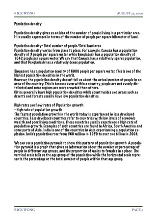 RICK WONG!                                                             AUGUST 29, 2009


Population density

Population density gives us an idea of the number of people living in a particular area.
It is usually expressed in terms of the number of people per square kilometer of land.

Population density= Total number of people/Total land area
Population density varies from place to place. For example, Canada has a population
density of 3 people per square meter while Bangladesh has a population density of
1042 people per square meter. We say that Canada has a relatively sparse population,
and that Bangladesh has a relatively dense population.

Singapore has a population density of 6000 people per square meter. This is one of the
highest population densities in the world.
However, the population density doesn’t tell us about the actual number of people in an
area of the country. This is because even within a country, people are not evenly dis-
tributed and some regions are more crowded than others.
Cities generally have high population densities while countrysides and areas such as
deserts and forests usually have low population densities.

High rates and Low rates of Population growth
- High rate of population growth
The fastest population growth in the world today is experienced in less developed
countries. Less developed countries refer to countries with low levels of economic
wealth and poor living conditions. These countries usually experience a high rate of
population growth. Examples of such countries are found in Africa, South America and
some parts of Asia. India is one of the countries in Asia experiencing a population ex-
plosion. India’s population rose from 360 million in 1950 to over one billion in 2004.

We can use a population pyramid to show this pattern of population growth. A popula-
tion pyramid is a graph that gives us information about the number or percentage of
people in different age groups, and the proportion of males to females in a place. The
vertical scale tells us the age group of the population while the horizontal scale repre-
sents the percentage or the total number of people within that age group.




RICK WONG!                                                                        PAGE 5
 