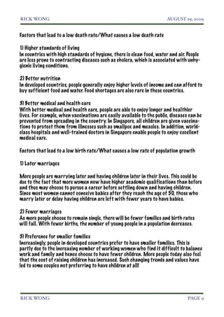 RICK WONG!                                                              AUGUST 29, 2009


Factors that lead to a low death rate/What causes a low death rate

1) Higher standards of living
In countries with high standards of hygiene, there is clean food, water and air. People
are less prone to contracting diseases such as cholera, which is associated with unhy-
gienic living conditions.

2) Better nutrition
In developed countries, people generally enjoy higher levels of income and can afford to
buy sufficient food and water. Food shortages are also rare in these countries.

3) Better medical and health care
With better medical and health care, people are able to enjoy longer and healthier
lives. For example, when vaccinations are easily available to the public, diseases can be
prevented from spreading in the country. In Singapore, all children are given vaccina-
tions to protect them from illnesses such as smallpox and measles. In addition, world-
class hospitals and well-trained doctors in Singapore enable people to enjoy excellent
medical care.

Factors that lead to a low birth rate/What causes a low rate of population growth

1) Later marriages

More people are marrying later and having children later in their lives. This could be
due to the fact that more women now have higher academic qualifications than before
and thus may choose to pursue a career before settling down and having children.
Since most women cannot conceive babies after they reach the age of 50, those who
marry later or delay having children are left with fewer years to have babies.

2) Fewer marriages
As more people choose to remain single, there will be fewer families and birth rates
will fall. With fewer births, the number of young people in a population decreases.

3) Preference for smaller families
Increasingly, people in developed countries prefer to have smaller families. This is
partly due to the increasing number of working women who find it difficult to balance
work and family and hence choose to have fewer children. More people today also feel
that the cost of raising children has increased. Such changing trends and values have
led to some couples not preferring to have children at all!




RICK WONG!                                                                        PAGE 9
 