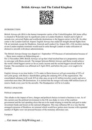 British Airways And The United Kingdom
INTRODUCTION:
British Airways plc (BA) is the banner transporter carrier of the United Kingdom. BA home office
is situated in Waterside near its significant center at London Heathrow Airport and in light of
armada size, universal flights and worldwide destinations is the biggest carrier in the UK. Its other
center is the London Gatwick Airport. English Airways has ended all straight abroad flights from
UK air terminals except for Heathrow, Gatwick and London City Airport. BA s UK travelers starting
at non London airplane terminals would need to unite through London or make utilization of
distinctive aircrafts with direct administrations.
The British Airways Group was shaped on 1 September 1974 because of nationalization because of
... Show more content on Helpwriting.net ...
On 12 November 2009, British Airways set up that it had touched base at a preparatory consent
to converge with Iberia aircraft. The merger between British Airways and Iberia would achieve
the world s third biggest carrier as far as yearly income and the second biggest aircraft bunch in
Europe. The assentation was affirmed on 8 April 2010, and before the year s over ought to be
finished.
English Airways in no time hold a 13.5% stake in Iberia however will get ownership of 55% of
new joint group, with Iberia s shareholders getting the enduring 45% of the organization. The
consolidated substance will work 419 air ship, pass on up to 62 million travelers yearly and serve
somewhat more than 200 destinations. It is normal that the merger will make 400 million Euros of
reserve funds every year for the aircrafts. The Headquarters will be in London
PESTLE ANALYSIS:
Political components
This alludes to the impact of laws, charges and political choices in transit a business is run. As of
this current year the political environment in the UK was shaky in view of the coalition
government and the real spending slices that are to be made keeping in mind the end goal to make
investment funds and lessen on the national obligation. This may influence BA in a way that the
arranged extension of Heathrow air terminal which would have gotten more income with expanded
number of flights won t not proceed because of the monetary allowance cuts.
European
... Get more on HelpWriting.net ...
 