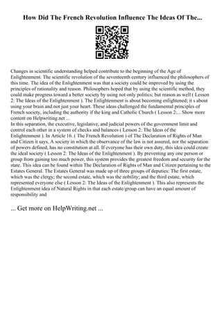 How Did The French Revolution Influence The Ideas Of The...
Changes in scientific understanding helped contribute to the beginning of the Age of
Enlightenment. The scientific revolution of the seventeenth century influenced the philosophers of
this time. The idea of the Enlightenment was that a society could be improved by using the
principles of rationality and reason. Philosophers hoped that by using the scientific method, they
could make progress toward a better society by using not only politics; but reason as well ( Lesson
2: The Ideas of the Enlightenment ). The Enlightenment is about becoming enlightened; it s about
using your brain and not just your heart. These ideas challenged the fundamental principles of
French society, including the authority if the king and Catholic Church ( Lesson 2:... Show more
content on Helpwriting.net ...
In this separation, the executive, legislative, and judicial powers of the government limit and
control each other in a system of checks and balances ( Lesson 2: The Ideas of the
Enlightenment ). In Article 16. ( The French Revolution ) of The Declaration of Rights of Man
and Citizen it says, A society in which the observance of the law is not assured, nor the separation
of powers defined, has no constitution at all. If everyone has their own duty, this idea could create
the ideal society ( Lesson 2: The Ideas of the Enlightenment ). By preventing any one person or
group from gaining too much power, this system provides the greatest freedom and security for the
state. This idea can be found within The Declaration of Rights of Man and Citizen pertaining to the
Estates General. The Estates General was made up of three groups of deputies: The first estate,
which was the clergy; the second estate, which was the nobility; and the third estate, which
represented everyone else ( Lesson 2: The Ideas of the Enlightenment ). This also represents the
Enlightenment idea of Natural Rights in that each estate/group can have an equal amount of
responsibility and
... Get more on HelpWriting.net ...
 