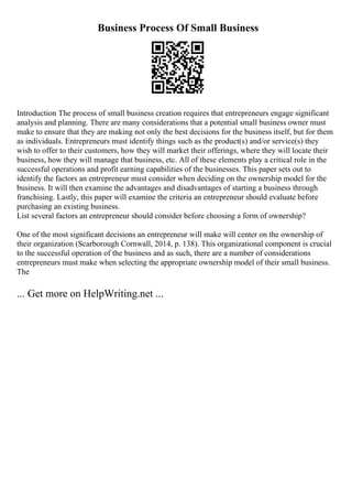 Business Process Of Small Business
Introduction The process of small business creation requires that entrepreneurs engage significant
analysis and planning. There are many considerations that a potential small business owner must
make to ensure that they are making not only the best decisions for the business itself, but for them
as individuals. Entrepreneurs must identify things such as the product(s) and/or service(s) they
wish to offer to their customers, how they will market their offerings, where they will locate their
business, how they will manage that business, etc. All of these elements play a critical role in the
successful operations and profit earning capabilities of the businesses. This paper sets out to
identify the factors an entrepreneur must consider when deciding on the ownership model for the
business. It will then examine the advantages and disadvantages of starting a business through
franchising. Lastly, this paper will examine the criteria an entrepreneur should evaluate before
purchasing an existing business.
List several factors an entrepreneur should consider before choosing a form of ownership?
One of the most significant decisions an entrepreneur will make will center on the ownership of
their organization (Scarborough Cornwall, 2014, p. 138). This organizational component is crucial
to the successful operation of the business and as such, there are a number of considerations
entrepreneurs must make when selecting the appropriate ownership model of their small business.
The
... Get more on HelpWriting.net ...
 