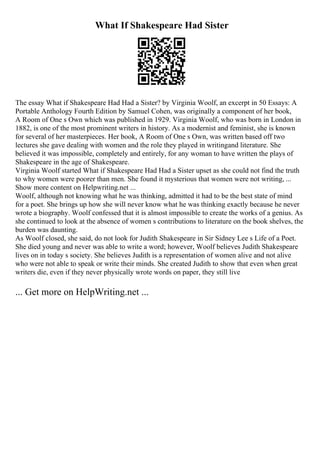 What If Shakespeare Had Sister
The essay What if Shakespeare Had Had a Sister? by Virginia Woolf, an excerpt in 50 Essays: A
Portable Anthology Fourth Edition by Samuel Cohen, was originally a component of her book,
A Room of One s Own which was published in 1929. Virginia Woolf, who was born in London in
1882, is one of the most prominent writers in history. As a modernist and feminist, she is known
for several of her masterpieces. Her book, A Room of One s Own, was written based off two
lectures she gave dealing with women and the role they played in writingand literature. She
believed it was impossible, completely and entirely, for any woman to have written the plays of
Shakespeare in the age of Shakespeare.
Virginia Woolf started What if Shakespeare Had Had a Sister upset as she could not find the truth
to why women were poorer than men. She found it mysterious that women were not writing, ...
Show more content on Helpwriting.net ...
Woolf, although not knowing what he was thinking, admitted it had to be the best state of mind
for a poet. She brings up how she will never know what he was thinking exactly because he never
wrote a biography. Woolf confessed that it is almost impossible to create the works of a genius. As
she continued to look at the absence of women s contributions to literature on the book shelves, the
burden was daunting.
As Woolf closed, she said, do not look for Judith Shakespeare in Sir Sidney Lee s Life of a Poet.
She died young and never was able to write a word; however, Woolf believes Judith Shakespeare
lives on in today s society. She believes Judith is a representation of women alive and not alive
who were not able to speak or write their minds. She created Judith to show that even when great
writers die, even if they never physically wrote words on paper, they still live
... Get more on HelpWriting.net ...
 