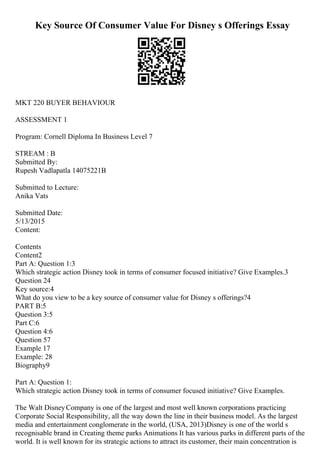 Key Source Of Consumer Value For Disney s Offerings Essay
MKT 220 BUYER BEHAVIOUR
ASSESSMENT 1
Program: Cornell Diploma In Business Level 7
STREAM : B
Submitted By:
Rupesh Vadlapatla 14075221B
Submitted to Lecture:
Anika Vats
Submitted Date:
5/13/2015
Content:
Contents
Content2
Part A: Question 1:3
Which strategic action Disney took in terms of consumer focused initiative? Give Examples.3
Question 24
Key source:4
What do you view to be a key source of consumer value for Disney s offerings?4
PART B:5
Question 3:5
Part C:6
Question 4:6
Question 57
Example 17
Example: 28
Biography9
Part A: Question 1:
Which strategic action Disney took in terms of consumer focused initiative? Give Examples.
The Walt DisneyCompany is one of the largest and most well known corporations practicing
Corporate Social Responsibility, all the way down the line in their business model. As the largest
media and entertainment conglomerate in the world, (USA, 2013)Disney is one of the world s
recognisable brand in Creating theme parks Animations It has various parks in different parts of the
world. It is well known for its strategic actions to attract its customer, their main concentration is
 