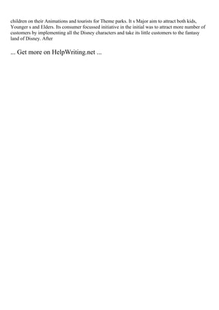 children on their Animations and tourists for Theme parks. It s Major aim to attract both kids,
Younger s and Elders. Its consumer focussed initiative in the initial was to attract more number of
customers by implementing all the Disney characters and take its little customers to the fantasy
land of Disney. After
... Get more on HelpWriting.net ...
 