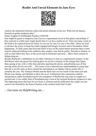 Realist And Unreal Elements In Jane Eyre
Analyse the interaction between realist and unreal elements in the text. What role do fantasy,
fairytale or gothic aesthetics play?
Name: Eoghan O NeillStudent Number:14301396
One might be quick to categorise Jane Eyre as a supernatural novel at first glance and perhaps if
they read into it a little more might decide that it is in fact a realist novel. There are many events in
the book to be explored however before we can say for sure it is one or the other. These are used
to advance the action, to keep the reader engaged and hungry for more and to foreshadow future
happenings. To fully grasp Jane Eyreand where it lays on the realist/unreal spectrum these events
must be analysed looking at the aesthetics they employ, may that be gothic, fairytale or fantasy, as
well as what affect they have on the novel and its characters and most ... Show more content on
Helpwriting.net ...
Besides Rochester s infatuation we see other references to Jane as a supernatural creature. In the
Red Room when she passes the looking glass we see her comment on the strange little figure
there gazing at me, with a white face and arms specking the gloom, and glittering eyes of fear
moving where all else was still... . This seems to be a subconscious understanding in young Jane
that she is not the same as those around her and indeed as an orphan with no money this is
certainly the case. The Vampyre Bertha and the Spirit Jane are two heads of the same coin and
Bronte uses fantasy and fairytale to show this to us. Furthermore this connection could be
interpreted as subtle foreshadowing for the emergence of Bertha that may only be caught on a
second read. A less subtle form of foreshadowing is seen at the moment Rochester proposes to Jane.
The lightening storm that lasts for two hours is ominous and the difficulties the couple run into
seems to be foretold by the Horse Chestnut in the orchard which half of split
... Get more on HelpWriting.net ...
 
