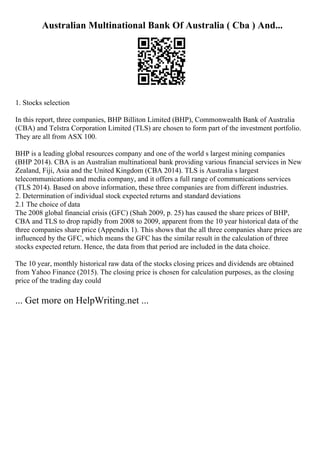 Australian Multinational Bank Of Australia ( Cba ) And...
1. Stocks selection
In this report, three companies, BHP Billiton Limited (BHP), Commonwealth Bank of Australia
(CBA) and Telstra Corporation Limited (TLS) are chosen to form part of the investment portfolio.
They are all from ASX 100.
BHP is a leading global resources company and one of the world s largest mining companies
(BHP 2014). CBA is an Australian multinational bank providing various financial services in New
Zealand, Fiji, Asia and the United Kingdom (CBA 2014). TLS is Australia s largest
telecommunications and media company, and it offers a full range of communications services
(TLS 2014). Based on above information, these three companies are from different industries.
2. Determination of individual stock expected returns and standard deviations
2.1 The choice of data
The 2008 global financial crisis (GFC) (Shah 2009, p. 25) has caused the share prices of BHP,
CBA and TLS to drop rapidly from 2008 to 2009, apparent from the 10 year historical data of the
three companies share price (Appendix 1). This shows that the all three companies share prices are
influenced by the GFC, which means the GFC has the similar result in the calculation of three
stocks expected return. Hence, the data from that period are included in the data choice.
The 10 year, monthly historical raw data of the stocks closing prices and dividends are obtained
from Yahoo Finance (2015). The closing price is chosen for calculation purposes, as the closing
price of the trading day could
... Get more on HelpWriting.net ...
 