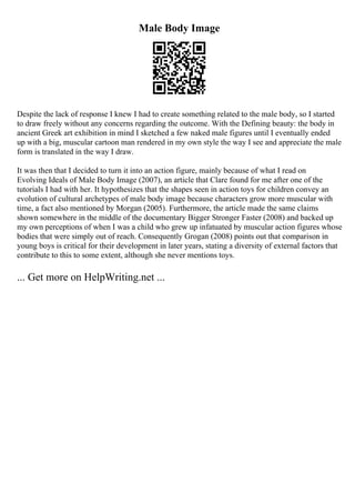 Male Body Image
Despite the lack of response I knew I had to create something related to the male body, so I started
to draw freely without any concerns regarding the outcome. With the Defining beauty: the body in
ancient Greek art exhibition in mind I sketched a few naked male figures until I eventually ended
up with a big, muscular cartoon man rendered in my own style the way I see and appreciate the male
form is translated in the way I draw.
It was then that I decided to turn it into an action figure, mainly because of what I read on
Evolving Ideals of Male Body Image (2007), an article that Clare found for me after one of the
tutorials I had with her. It hypothesizes that the shapes seen in action toys for children convey an
evolution of cultural archetypes of male body image because characters grow more muscular with
time, a fact also mentioned by Morgan (2005). Furthermore, the article made the same claims
shown somewhere in the middle of the documentary Bigger Stronger Faster (2008) and backed up
my own perceptions of when I was a child who grew up infatuated by muscular action figures whose
bodies that were simply out of reach. Consequently Grogan (2008) points out that comparison in
young boys is critical for their development in later years, stating a diversity of external factors that
contribute to this to some extent, although she never mentions toys.
... Get more on HelpWriting.net ...
 