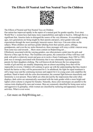 The Effects Of Neutral And Non Neutral Toys On Children
The Effects of Neutral and Non Neutral Toys on Children
Our nation has improved rapidly in the aspect of a mutual goal for gender equality. Ever since
World War 1, women have had many more responsibilities and rights to heed to. Although this is a
significant feat, America lacks to disregard the source of the very dilemma. At exceedingly young
ages, new generations are being taught by their parents and peers, strict gender roles and
expectations through the most seemingly innocent source: their toys. Cnn.com relate on the
subject, When children see and hear gender labeling from their parents, peers, siblings,
grandparents, and even the toy aisles themselves, these messages will sway a child s interest away
from some toys and towards ... Show more content on Helpwriting.net ...
Effortlessly associated with the varying genders, one often pictures a pink tiara for girls and
likewise a blue cape for boys. The Guardian.com quotes, the connection of blue with boys and
pink with girls is relatively recent and goes on to recite a Sears Catalougue, from 1965 to 1985,
pink was so strongly associated with femininity that it was vehemently rejected by feminist
parents for their daughters clothing. The well known divide between the two antagonistic
worlds of girl and boy are steadily sharpening into an almost unyielding force that will be
impossible to reverse. Children will continue to grow up with the understanding that they mustn t
breach the barrier or they will be persecuted for it. In adulthood, the fight for equal treatment is
still a large issue and the continuing increase and support for it in young years only amplifies the
problem. Hand in hand with the color discrimination, the constant fight between masculinity and
femininity is ever present. These labels are often devised by the impressions that color often
displays, dark colors are automatically associated with the male gender while a more bright and
lighter colors scheme is original for females. Naturally, these color stereotypes are parallel to the
various traits displayed by men and women. Men are commonly identified for being more active
and aggressive in gameplay, while women are classified by nurturing and appearance focused
activities. What is even worse
... Get more on HelpWriting.net ...
 