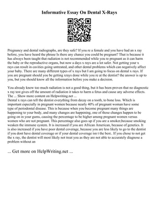 Informative Essay On Dental X-Rays
Pregnancy and dental radiographs, are they safe? If you re a female and you have had an x ray
before, you have heard the phrase Is there any chance you could be pregnant? That is because it
has always been taught that radiation is not recommended while you re pregnant as it can harm
the baby or the reproductive organs, but now a days x rays are a lot safer. Not getting your x
rays can result in cavities going untreated, and other dental problems which can negatively affect
your baby. There are many different types of x rays but I am going to focus on dental x rays. If
you are pregnant should you be getting xrays done while you re at the dentist? the answer is up to
you, but you should know all the information before you make a decision.
You already know too much radiation is not a good thing, but it has been proven that no diagnostic
x ray test gives off the amount of radiation it takes to harm a fetus and cause any adverse effects.
The ... Show more content on Helpwriting.net ...
Dental x rays can tell the dentist everything from decay on a tooth, to bone loss. Which is
important especially in pregnant women because nearly 40% of pregnant woman have some
type of periodontal disease. This is because when you become pregnant many things are
happening to your body, and many changes are happening, one of those changes happen to be
going on in your gums, causing the percentage to be higher among pregnant women versus
women who are not pregnant. This percentage also goes up if you are a smoker,because smoking
weaken the immune system. It is increased if you are African American, because of genetics. It
is also increased if you have poor dental coverage, because you are less likely to go to the dentist
if you dont have dental coverage or if your dental coverage isn t the best.. If you chose to not get
the x ray, the dentist will most likely not treat you as they are not able to accurately diagnose a
problem without an
... Get more on HelpWriting.net ...
 