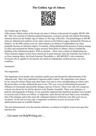 The Golden Age of Athens
The Golden age of Athens
Fifth century Athens refers to the Greek city state of Athens in the period of roughly 480 BC 404
BC. This was a period of Athenian political hegemony, economic growth and cultural flourishing
formerly known as the Golden Age of Athens or The Age of Pericles. The period began in 480 BC
when an Athenian led coalition of city states, known as the Delian League, defeated the Persians at
Salamis. As the fifth century wore on, what started as an alliance of independent city states
gradually became an Athenian empire. Eventually, Athensabandoned the pretense of parity among
its allies and relocated the Delian League treasury from Delos to Athens, where it funded the
building of the AthenianAcropolis. With its enemies... Show more content on Helpwriting.net ...
These measures appear to have been carried out in great measure since the testimony has come to
us from, (among others, the Greek historian Thucydides (c. 460 400 BCE), who comments:
Everyone who is capable of serving the city meets no impediment, neither poverty, nor civic
condition...
Institutions
The magistrates
The magistrates were people who occupied a public post and formed the administration of the
Athenian state. They were submitted to rigorous public control. The magistrates were chosen
by lot, using fava beans. Black and white beans were put in a box and depending on which color
the person drew out they obtained the post or not. This was a way of eliminating the personal
influence of rich people and possible intrigues and use of favors. There were only two categories
of posts not chosen by lot, but by election in the Popular Assembly. These were strategos, or
general, and magistrate of finance. It was generally supposed that significant qualities were needed
to exercise each of those two offices. A magistrate s post did not last more than a year, including
that of the strategoi and in this sense the continued selection of Pericles year after year was an
exception. At the end of every year, a magistrate would have to give an account of his
administration and use of public finances.
The most honored posts were the ancient archontes, or archons in English. In previous ages they
had been the
... Get more on HelpWriting.net ...
 