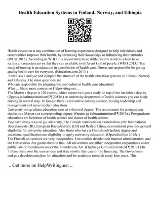 Health Education Systems in Finland, Norway, and Ethiopia
Health education is any combination of learning experiences designed to help individuals and
communities improve their health, by increasing their knowledge or influencing their attitudes
(WHO 2013). According to WHO it is important to have skilled health workers which have
technical competencies so that they can available to different kind of people. (WHO 2013.) The
study of nursing is an education in a profession of health care. Nurses are responsible for giving
quality health care for everyone. (Education.com.2013.)
In this task I analyse and compare the structure of the health education systems in Finland, Norway
and Ethiopia. The main questions are
Who are responsible for planning the curriculum in health care education?
What ... Show more content on Helpwriting.net ...
The Master s degree is 120 credits, which means two years study on top of the bachelor s degree.
(Opetus ja kulttuuriministeriГ¶ 2013e.) At university department of health sciences you can study
nursing in several way. In Kuopio there is preventive nursing science, nursing leadership and
management and nurse teacher education.
University postgraduate education aims at a doctoral degree. The requirement for postgraduate
studies is a Master s or corresponding degree. (Opetus ja kulttuuriministeriГ¶ 2013e.) Postgraduate
educations are licentiate of health science and doctor of health science.
You have many ways to go university, The Finnish matriculation examination, (the International
Baccalaureate (IB), European Baccalaureate (EB) and ReifeprГјfung examination) provides general
eligibility for university education. Also those who have a Finnish polytechnic degree and
vocational qualification are eligibility to apply university education. (Opetushallitus 2013c.)
The Finnish universities are very independent. Universities decide their internal administration, and
the Universities Act guides them in that. All universities are either independent corporations under
public law or foundations under the Foundations Act. (Opetus ja kulttuuriministeriГ¶ 2013f.) In
Finland state own the universities and state mostly take care of the financing. The Government
makes a development plan for education and for academic research every four years. This
... Get more on HelpWriting.net ...
 