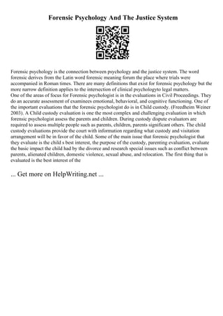 Forensic Psychology And The Justice System
Forensic psychology is the connection between psychology and the justice system. The word
forensic derives from the Latin word forensic meaning forum the place where trials were
accompanied in Roman times. There are many definitions that exist for forensic psychology but the
more narrow definition applies to the intersection of clinical psychologyto legal matters.
One of the areas of focus for Forensic psychologist is in the evaluations in Civil Proceedings. They
do an accurate assessment of examinees emotional, behavioral, and cognitive functioning. One of
the important evaluations that the forensic psychologist do is in Child custody. (Freedheim Weiner
2003). A Child custody evaluation is one the most complex and challenging evaluation in which
forensic psychologist assess the parents and children. During custody dispute evaluators are
required to assess multiple people such as parents, children, parents significant others. The child
custody evaluations provide the court with information regarding what custody and visitation
arrangement will be in favor of the child. Some of the main issue that forensic psychologist that
they evaluate is the child s best interest, the purpose of the custody, parenting evaluation, evaluate
the basic impact the child had by the divorce and research special issues such as conflict between
parents, alienated children, domestic violence, sexual abuse, and relocation. The first thing that is
evaluated is the best interest of the
... Get more on HelpWriting.net ...
 