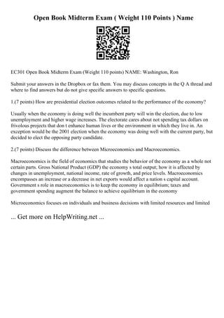 Open Book Midterm Exam ( Weight 110 Points ) Name
EC301 Open Book Midterm Exam (Weight 110 points) NAME: Washington, Ron
Submit your answers in the Dropbox or fax them. You may discuss concepts in the Q A thread and
where to find answers but do not give specific answers to specific questions.
1.(7 points) How are presidential election outcomes related to the performance of the economy?
Usually when the economy is doing well the incumbent party will win the election, due to low
unemployment and higher wage increases. The electorate cares about not spending tax dollars on
frivolous projects that don t enhance human lives or the environment in which they live in. An
exception would be the 2001 election when the economy was doing well with the current party, but
decided to elect the opposing party candidate.
2.(7 points) Discuss the difference between Microeconomics and Macroeconomics.
Macroeconomics is the field of economics that studies the behavior of the economy as a whole not
certain parts. Gross National Product (GDP) the economy s total output; how it is affected by
changes in unemployment, national income, rate of growth, and price levels. Macroeconomics
encompasses an increase or a decrease in net exports would affect a nation s capital account.
Government s role in macroeconomics is to keep the economy in equilibrium; taxes and
government spending augment the balance to achieve equilibrium in the economy
Microeconomics focuses on individuals and business decisions with limited resources and limited
... Get more on HelpWriting.net ...
 