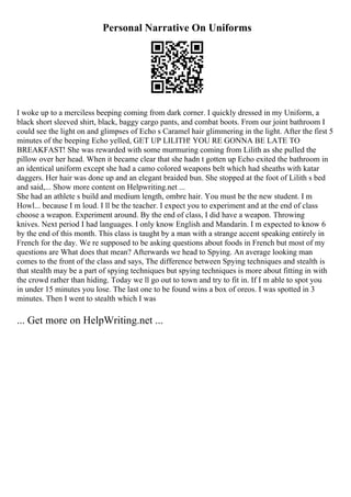 Personal Narrative On Uniforms
I woke up to a merciless beeping coming from dark corner. I quickly dressed in my Uniform, a
black short sleeved shirt, black, baggy cargo pants, and combat boots. From our joint bathroom I
could see the light on and glimpses of Echo s Caramel hair glimmering in the light. After the first 5
minutes of the beeping Echo yelled, GET UP LILITH! YOU RE GONNA BE LATE TO
BREAKFAST! She was rewarded with some murmuring coming from Lilith as she pulled the
pillow over her head. When it became clear that she hadn t gotten up Echo exited the bathroom in
an identical uniform except she had a camo colored weapons belt which had sheaths with katar
daggers. Her hair was done up and an elegant braided bun. She stopped at the foot of Lilith s bed
and said,... Show more content on Helpwriting.net ...
She had an athlete s build and medium length, ombre hair. You must be the new student. I m
Howl... because I m loud. I ll be the teacher. I expect you to experiment and at the end of class
choose a weapon. Experiment around. By the end of class, I did have a weapon. Throwing
knives. Next period I had languages. I only know English and Mandarin. I m expected to know 6
by the end of this month. This class is taught by a man with a strange accent speaking entirely in
French for the day. We re supposed to be asking questions about foods in French but most of my
questions are What does that mean? Afterwards we head to Spying. An average looking man
comes to the front of the class and says, The difference between Spying techniques and stealth is
that stealth may be a part of spying techniques but spying techniques is more about fitting in with
the crowd rather than hiding. Today we ll go out to town and try to fit in. If I m able to spot you
in under 15 minutes you lose. The last one to be found wins a box of oreos. I was spotted in 3
minutes. Then I went to stealth which I was
... Get more on HelpWriting.net ...
 