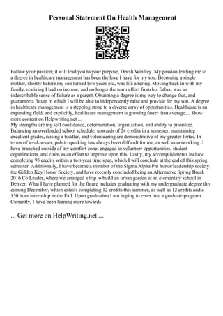 Personal Statement On Health Management
Follow your passion; it will lead you to your purpose, Oprah Winfrey. My passion leading me to
a degree in healthcare management has been the love I have for my son. Becoming a single
mother, shortly before my son turned two years old, was life altering. Moving back in with my
family, realizing I had no income, and no longer the team effort from his father, was an
indescribable sense of failure as a parent. Obtaining a degree is my way to change that, and
guarantee a future in which I will be able to independently raise and provide for my son. A degree
in healthcare management is a stepping stone to a diverse array of opportunities. Healthcare is an
expanding field, and explicitly, healthcare management is growing faster than average.... Show
more content on Helpwriting.net ...
My strengths are my self confidence, determination, organization, and ability to prioritize.
Balancing an overloaded school schedule, upwards of 24 credits in a semester, maintaining
excellent grades, raising a toddler, and volunteering are demonstrative of my greater fortes. In
terms of weaknesses, public speaking has always been difficult for me, as well as networking. I
have branched outside of my comfort zone, engaged in volunteer opportunities, student
organizations, and clubs as an effort to improve upon this. Lastly, my accomplishments include
completing 95 credits within a two year time span, which I will conclude at the end of this spring
semester. Additionally, I have became a member of the Sigma Alpha Phi honor/leadership society,
the Golden Key Honor Society, and have recently concluded being an Alternative Spring Break
2016 Co Leader, where we arranged a trip to build an urban garden at an elementary school in
Denver. What I have planned for the future includes graduating with my undergraduate degree this
coming December, which entails completing 12 credits this summer, as well as 12 credits and a
150 hour internship in the Fall. Upon graduation I am hoping to enter into a graduate program.
Currently, I have been leaning more towards
... Get more on HelpWriting.net ...
 