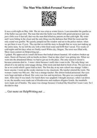 The Man Who Killed-Personal Narrative
It was a cold night on May 16th. The air was crisp as winter leaves. I can remember the gunfire as
if the bullet was just shot. The man that shot the bullet was filled with greed and power and was
just a little over 6 feet tall; that was the man that killed my parents on that cold night. My sister
and I were hiding in the closet and the only thing was the darkness that filled the room and the
only sound was gunfire. We quietly jumped out the window and ran to the police station. when
we got there it was 12 p.m.. The cop that we told the story to thought that we were just making up
the entire story. So we left the city with a little food water and $100 that I saved. Two weeks of
cold nights and hot days when we finally reach White city, Oregon. The town was filled with...
Show more content on Helpwriting.net ...
I gulped. We approved at a small old house that looked almost haunted. All windows broken up
stairs. Doors all fracture with no knobs on them. I had no idea what I was getting into. When we
went into the abandoned library we had to get use to the place. The only reason it closed is
because someone died in . I wasn t shere because i really don t want to die. The only thing i am
afraid of is me and my sister peggy dieing. After mom and dad died in front of me. We just ran as
far as we could which i guess lead us here. The first day at my new school was strange. I didn t
know anyone. I went up the creaky staircase to my classroom. My teacher entered the room. The
woman s name was Mrs.son . She was a strange teacher. She almost looked possessed. Her eyes
were huge and dark as blood. Her voice was low and mysterious. She gave us a unexplainable
item. After class It was lunch. For lunch there was spaghetti I thought anyways. when I sat down
to eat, the noodles were made out of bloodworms and southern alligator lizards. the meatballs
were made out of beatles. The sauce was strange because it looked like blood but I wasn t sure. So I
decided to skip
... Get more on HelpWriting.net ...
 