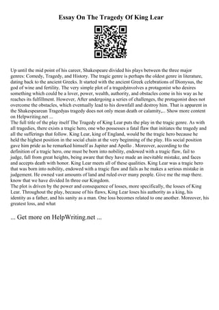 Essay On The Tragedy Of King Lear
Up until the mid point of his career, Shakespeare divided his plays between the three major
genres: Comedy, Tragedy, and History. The tragic genre is perhaps the oldest genre in literature,
dating back to the ancient Greeks. It started with the ancient Greek celebrations of Dionysus, the
god of wine and fertility. The very simple plot of a tragedyinvolves a protagonist who desires
something which could be a lover, power, wealth, authority, and obstacles come in his way as he
reaches its fulfillment. However, After undergoing a series of challenges, the protagonist does not
overcome the obstacles, which eventually lead to his downfall and destroy him. That is apparent in
the Shakespearean Tragedyas tragedy does not only mean death or calamity,... Show more content
on Helpwriting.net ...
The full title of the play itself The Tragedy of King Lear puts the play in the tragic genre. As with
all tragedies, there exists a tragic hero, one who possesses a fatal flaw that initiates the tragedy and
all the sufferings that follow. King Lear, king of England, would be the tragic hero because he
held the highest position in the social chain at the very beginning of the play. His social position
gave him pride as he remarked himself as Jupiter and Apollo . Moreover, according to the
definition of a tragic hero, one must be born into nobility, endowed with a tragic flaw, fail to
judge, fall from great heights, being aware that they have made an inevitable mistake, and faces
and accepts death with honor. King Lear meets all of these qualities. King Lear was a tragic hero
that was born into nobility, endowed with a tragic flaw and fails as he makes a serious mistake in
judgement. He owned vast amounts of land and ruled over many people. Give me the map there.
know that we have divided In three our Kingdom.
The plot is driven by the power and consequence of losses, more specifically, the losses of King
Lear. Throughout the play, because of his flaws, King Lear loses his authority as a king, his
identity as a father, and his sanity as a man. One loss becomes related to one another. Moreover, his
greatest loss, and what
... Get more on HelpWriting.net ...
 