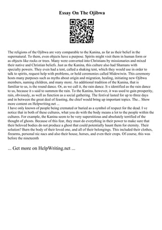 Essay On The Ojibwa
The religions of the Ojibwa are very comparable to the Kanina, as far as their belief in the
supernatural. To them, even objects have a purpose. Spirits might visit them in human form or
as objects like rocks or trees. Many were converted into Christians by missionaries and mixed
their native and Christian beliefs. Just as the Kanina, this culture also had Shamans with
specialty powers. They even had a tent, called a shaking tent, which they would use in order to
talk to spirits, request help with problems, or hold ceremonies called Midewiwin. This ceremony
hosts many purposes such as myths about origin and migration, healing, initiating new Ojibwa
members, naming children, and many more. An additional tradition of the Kanina, that is
familiar to us, is the round dance. Or, as we call it, the rain dance. It s identified as the rain dance
to us, because it s said to summon the rain. To the Kanina, however, it was used to gain prosperity,
rain, obviously, as well as function as a social gathering. The festival lasted for up to three days
and in between the great deal of feasting, the chief would bring up important topics. The... Show
more content on Helpwriting.net ...
I have only known of people being cremated or buried as a symbol of respect for the dead. I ve
notice that in both of these cultures, what you do with the body means a lot to the people within the
cultures. For example, the Kanina seem to be very superstitious and absolutely terrified of the
thought of ghosts. Because of this fear, they must do everything in their power to make sure that
their beloved bodies do not produce a ghost that could potentially haunt them for eternity. Their
solution? Burn the body of their loved one, and all of their belongings. This included their clothes,
firearms, personal nic nacs and also their house, horses, and even their crops. Of course, this was
before the nineteenth
... Get more on HelpWriting.net ...
 