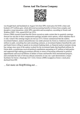 Enron And The Enron Company
was bought back and backdated on August 3rd when SPEs stock price hit $160 a share and
booked a $75 million gain, which delivered accounting benefits to Enron from complex and
deceptive swap transaction, while SPEs specialist and accomplices, according to Swartz and
Watkins (2003: 310), earned $58.9 (p.1221).
Giroux (2008) research found that the Enron executives make certain that its quarterly earnings
forecast are met due to their compensation package includes stock options, which stipulates that it
is only vested if the earnings targets are met (p.1217). Giroux summarized that the auditor,
investment bankers, analyst and politicians was under pressure by Enron as Anderson received $52
million in audit, consulting fees and consulting contracts, as investment bankers benefited the cash
and funds Enron willing to spend on investment banking deals, as financial analyst maintain strong
buy ratings since most of the analyst worked for the investment banks that benefited millions for
Enron deals, as politicians received political contribution amounting to $7 million to both parties
and supported high ranking government officials in return of becoming influential in political
appointments and received billions of dollars of loans and benefits from international projects,
and concluded the lack of obvious ethical constraints on any one s part demonstrates a major
facilitator for Enron s fraud (pp.1221 1222). Giroux (2008) recapped as Enron s stock price
declined from $90
... Get more on HelpWriting.net ...
 