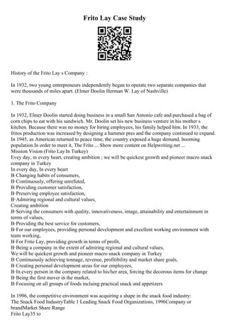 Frito Lay Case Study
History of the Frito Lay s Company :
In 1932, two young entrepreneurs independently began to operate two separate companies that
were thousands of miles apart. (Elmer Doolin Herman W. Lay of Nashville)
1. The Frito Company
In 1932, Elmer Doolin started doing business in a small San Antonio cafe and purchased a bag of
corn chips to eat with his sandwich. Mr. Doolin set his new business venture in his mother s
kitchen. Because there was no money for hiring employees, his family helped him. In 1933, the
fritos production was increased by designing a hammer pres and the company continued to expand.
In 1945, as American returned to peace time, the country exposed a huge demand, booming
population.In order to meet it, The Frito ... Show more content on Helpwriting.net ...
Mission Vision (Frito Lay In Turkey)
Evey day, in every heart, creating ambition ; we will be quickest growth and pioneer macro snack
company in Turkey
In every day, In every heart
В·Changing habits of consumers,
В·Continuously, offering unrefuted,
В·Providing customer satisfaction,
В·Preserving employee satisfaction,
В·Admiring regional and cultural values,
Creating ambition
В·Serving the consumers with quality, innovativeness, image, attainability and entertainment in
terms of values,
В·Providing the best service for customers,
В·For our employees, providing personal development and excellent working environment with
team working,
В·For Frito Lay, providing growth in terms of profit,
В·Being a company in the extent of admiring regional and cultural values,
We will be quickest growth and pioneer macro snack company in Turkey
В·Continuously achieving tonnage, revenue, profitibility and market share goals,
В·Creating personal development areas for our employees,
В·In every person in the company related to his/her area, forcing the decorous items for change
В·Being the first mover in the market,
В·Focusing on all groups of foods incluing practical snack and appetizers
In 1996, the competitive environment was acquiring a shape in the snack food industry:
The Snack Food IndustryTable 1 Leading Snack Food Organizations, 1996Company or
brandMarket Share Range
Frito Lay35 to
 