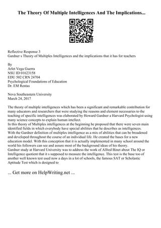 The Theory Of Multiple Intelligences And The Implications...
Reflective Response 3
Gardner s Theory of Multiples Intelligences and the implications that it has for teachers
By
Arlet Vega Guerra
NSU ID 01623158
EDU 502 CRN 24704
Psychological Foundations of Education
Dr. EM Rentas
Nova Southeastern University
March 24, 2017
The theory of multiple intelligences which has been a significant and remarkable contribution for
many educators and researchers that were studying the reasons and element necessaries to the
teaching of specific intelligences was elaborated by Howard Gardner a Harvard Psychologist using
many science concepts to explain human intellect.
In this theory of Multiples intelligences at the beginning he proposed that there were seven main
identified fields in which everybody have special abilities that he describes as intelligences.
With the Gardner definition of multiples intelligence as a mix of abilities that can be broadened
and developed throughout the course of an individual life. He created the bases for a new
education model. With this conception that it is actually implemented in many school around the
world his followers can see and assure most of the background ideas of his theory.
Gardner study at Harvard University was to address the work of Alfred Binet about The IQ or
Intelligence quotient that it s supposed to measure the intelligence. This test is the base too of
another well known test used now a days in a lot of schools, the famous SAT or Scholastic
Aptitude Test which is designed to
... Get more on HelpWriting.net ...
 
