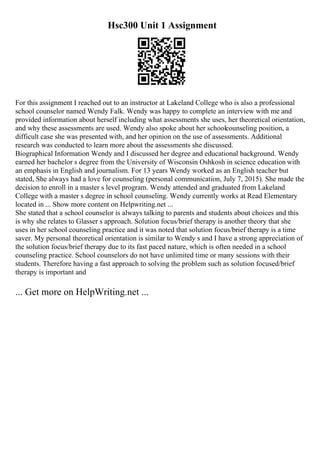 Hsc300 Unit 1 Assignment
For this assignment I reached out to an instructor at Lakeland College who is also a professional
school counselor named Wendy Falk. Wendy was happy to complete an interview with me and
provided information about herself including what assessments she uses, her theoretical orientation,
and why these assessments are used. Wendy also spoke about her schoolcounseling position, a
difficult case she was presented with, and her opinion on the use of assessments. Additional
research was conducted to learn more about the assessments she discussed.
Biographical Information Wendy and I discussed her degree and educational background. Wendy
earned her bachelor s degree from the University of Wisconsin Oshkosh in science education with
an emphasis in English and journalism. For 13 years Wendy worked as an English teacher but
stated, She always had a love for counseling (personal communication, July 7, 2015). She made the
decision to enroll in a master s level program. Wendy attended and graduated from Lakeland
College with a master s degree in school counseling. Wendy currently works at Read Elementary
located in ... Show more content on Helpwriting.net ...
She stated that a school counselor is always talking to parents and students about choices and this
is why she relates to Glasser s approach. Solution focus/brief therapy is another theory that she
uses in her school counseling practice and it was noted that solution focus/brief therapy is a time
saver. My personal theoretical orientation is similar to Wendy s and I have a strong appreciation of
the solution focus/brief therapy due to its fast paced nature, which is often needed in a school
counseling practice. School counselors do not have unlimited time or many sessions with their
students. Therefore having a fast approach to solving the problem such as solution focused/brief
therapy is important and
... Get more on HelpWriting.net ...
 