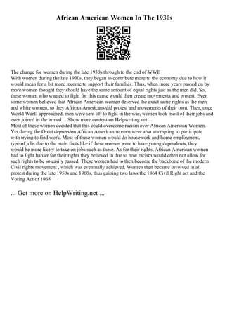 African American Women In The 1930s
The change for women during the late 1930s through to the end of WWII
With women during the late 1930s, they began to contribute more to the economy due to how it
would mean for a bit more income to support their families. Thus, when more years passed on by
more women thought they should have the same amount of equal rights just as the men did. So,
these women who wanted to fight for this cause would then create movements and protest. Even
some women believed that African American women deserved the exact same rights as the men
and white women, so they African Americans did protest and movements of their own. Then, once
World WarII approached, men were sent off to fight in the war, women took most of their jobs and
even joined in the armed ... Show more content on Helpwriting.net ...
Most of these women decided that this could overcome racism over African American Women.
Yet during the Great depression African American women were also attempting to participate
with trying to find work. Most of these women would do housework and home employment,
type of jobs due to the main facts like if these women were to have young dependents, they
would be more likely to take on jobs such as these. As for their rights, African American women
had to fight harder for their rights they believed in due to how racism would often not allow for
such rights to be so easily passed. These women had to then become the backbone of the modern
Civil rights movement , which was eventually achieved. Women then became involved in all
protest during the late 1950s and 1960s, thus gaining two laws the 1864 Civil Right act and the
Voting Act of 1965
... Get more on HelpWriting.net ...
 