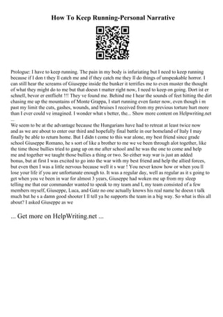 How To Keep Running-Personal Narrative
Prologue: I have to keep running. The pain in my body is infuriating but I need to keep running
because if I don t they ll catch me and if they catch me they ll do things of unspeakable horror. I
can still hear the screams of Giuseppe inside the bunker it terrifies me to even muster the thought
of what they might do to me but that doesn t matter right now, I need to keep on going. Dort ist er
schnell, bevor er entflieht !!! They ve found me. Behind me I hear the sounds of feet hitting the dirt
chasing me up the mountains of Monte Grappa, I start running even faster now, even though i m
past my limit the cuts, gashes, wounds, and bruises I received from my previous torture hurt more
than I ever could ve imagined. I wonder what s better, the... Show more content on Helpwriting.net
...
We seem to be at the advantage because the Hungarians have had to retreat at least twice now
and as we are about to enter our third and hopefully final battle in our homeland of Italy I may
finally be able to return home. But I didn t come to this war alone, my best friend since grade
school Giuseppe Romano, he s sort of like a brother to me we ve been through alot together, like
the time those bullies tried to gang up on me after school and he was the one to come and help
me and together we taught those bullies a thing or two. So either way war is just an added
bonus, but at first I was excited to go into the war with my best friend and help the allied forces,
but even then I was a little nervous because well it s war ! You never know how or when you ll
lose your life if you are unfortunate enough to. It was a regular day, well as regular as it s going to
get when you ve been in war for almost 3 years, Giuseppe had woken me up from my sleep
telling me that our commander wanted to speak to my team and I, my team consisted of a few
members myself, Giuseppe, Luca, and Gatz no one actually knows his real name he doesn t talk
much but he s a damn good shooter I ll tell ya he supports the team in a big way. So what is this all
about? I asked Giuseppe as we
... Get more on HelpWriting.net ...
 
