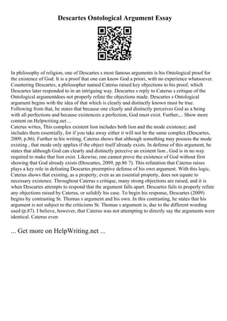 Descartes Ontological Argument Essay
In philosophy of religion, one of Descartes s most famous arguments is his Ontological proof for
the existence of God. It is a proof that one can know God a priori, with no experience whatsoever.
Countering Descartes, a philosopher named Caterus raised key objections to his proof, which
Descartes later responded to in an intriguing way. Descartes s reply to Caterus s critique of the
Ontological argumentdoes not properly refute the objections made. Descartes s Ontological
argument begins with the idea of that which is clearly and distinctly known must be true.
Following from that, he states that because one clearly and distinctly perceives God as a being
with all perfections and because existenceis a perfection, God must exist. Further,... Show more
content on Helpwriting.net ...
Caterus writes, This complex existent lion includes both lion and the mode existence; and
includes them essentially, for if you take away either it will not be the same complex (Descartes,
2009, p.86). Further in his writing, Caterus shows that although something may possess the mode
existing , that mode only applies if the object itself already exists. In defense of this argument, he
states that although God can clearly and distinctly perceive an existent lion , God is in no way
required to make that lion exist. Likewise, one cannot prove the existence of God without first
showing that God already exists (Descartes, 2009, pp.86 7). This refutation that Caterus raises
plays a key role in defeating Descartes preemptive defense of his own argument. With this logic,
Caterus shows that existing, as a property, even as an essential property, does not equate to
necessary existence. Throughout Caterus s critique, many strong objections are raised, and it is
when Descartes attempts to respond that the argument falls apart. Descartes fails to properly refute
any objections raised by Caterus, or solidify his case. To begin his response, Descartes (2009)
begins by contrasting St. Thomas s argument and his own. In this contrasting, he states that his
argument is not subject to the criticisms St. Thomas s argument is, due to the different wording
used (p.87). I believe, however, that Caterus was not attempting to directly say the arguments were
identical. Caterus even
... Get more on HelpWriting.net ...
 
