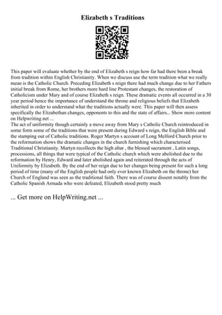 Elizabeth s Traditions
This paper will evaluate whether by the end of Elizabeth s reign how far had there been a break
from tradition within English Christianity. When we discuss use the term tradition what we really
mean is the Catholic Church. Preceding Elizabeth s reign there had much change due to her Fathers
initial break from Rome, her brothers more hard line Protestant changes, the restoration of
Catholicism under Mary and of course Elizabeth s reign. These dramatic events all occurred in a 30
year period hence the importance of understand the throne and religious beliefs that Elizabeth
inherited in order to understand what the traditions actually were. This paper will then assess
specifically the Elizabethan changes, opponents to this and the state of affairs... Show more content
on Helpwriting.net ...
The act of uniformity though certainly a move away from Mary s Catholic Church reintroduced in
some form some of the traditions that were present during Edward s reign, the English Bible and
the stamping out of Catholic traditions. Roger Martyn s account of Long Melford Church prior to
the reformation shows the dramatic changes in the church furnishing which characterised
Traditional Christianity. Martyn recollects the high altar , the blessed sacrament , Latin songs,
processions, all things that were typical of the Catholic church which were abolished due to the
reformation by Henry, Edward and later abolished again and reiterated through the acts of
Uniformity by Elizabeth. By the end of her reign due to her changes being present for such a long
period of time (many of the English people had only ever known Elizabeth on the throne) her
Church of England was seen as the traditional faith. There was of course dissent notably from the
Catholic Spanish Armada who were defeated, Elizabeth stood pretty much
... Get more on HelpWriting.net ...
 