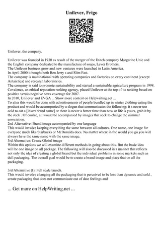Unilever, Frigo
Unilever, the company.
Unilever was founded in 1930 as result of the merger of the Dutch company Margarine Unie and
the English company dedicated to the manufacture of soaps, Lever Brothers.
The Unilever business grew and new ventures were launched in Latin America.
In April 2000 it bought both Ben Jerry s and Slim Fast.
The company is multinational with operating companies and factories on every continent (except
Antarctica) and research laboratories.
The company is said to promote sustainability and started a sustainable agriculture program in 1998.
Covalence, an ethical reputation ranking agency, placed Unilever at the top of its ranking based on
positive versus negative news coverage for 2007.
In 2010, Unilever and EVGA ... Show more content on Helpwriting.net ...
To alter this would be done with advertisements of people bundled up in winter clothing eating the
product and would be accompanied by a slogan that communicates the following: it s never too
cold to eat a [insert brand name] or there is never a better time than now or life is yours, grab it by
the stick . Of course, all would be accompanied by images that seek to change the summer
association.
2nd Alternative: Brand image accompanied by one language
This would involve keeping everything the same between all cultures. One name, one image for
everyone much like Starbucks or McDonalds does. No matter where in the would you go you will
always have the same name with the same image.
3rd Alternative: Create Global image
Within this options we will examine different methods in going about this. But the basic idea
will be one image on all package. The fallowing will also be discussed in a manner that reflects
not only the idea of creating a global brand but the individual problems in some markets such as
dull packaging. The overall goal would be to create a brand image and place that on all the
packaging.
3rd Alternative (I): Full scale launch.
This would involve changing all the packaging that is perceived to be less than dynamic and cold ,
create packaging that does not communicate out of date feelings and
... Get more on HelpWriting.net ...
 