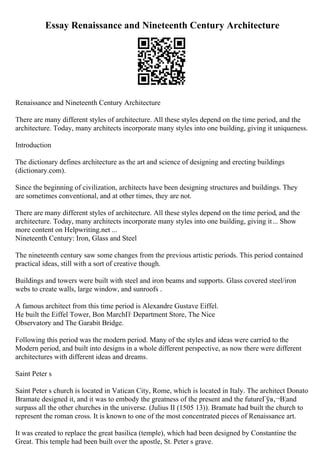 Essay Renaissance and Nineteenth Century Architecture
Renaissance and Nineteenth Century Architecture
There are many different styles of architecture. All these styles depend on the time period, and the
architecture. Today, many architects incorporate many styles into one building, giving it uniqueness.
Introduction
The dictionary defines architecture as the art and science of designing and erecting buildings
(dictionary.com).
Since the beginning of civilization, architects have been designing structures and buildings. They
are sometimes conventional, and at other times, they are not.
There are many different styles of architecture. All these styles depend on the time period, and the
architecture. Today, many architects incorporate many styles into one building, giving it... Show
more content on Helpwriting.net ...
Nineteenth Century: Iron, Glass and Steel
The nineteenth century saw some changes from the previous artistic periods. This period contained
practical ideas, still with a sort of creative though.
Buildings and towers were built with steel and iron beams and supports. Glass covered steel/iron
webs to create walls, large window, and sunroofs .
A famous architect from this time period is Alexandre Gustave Eiffel.
He built the Eiffel Tower, Bon MarchГѓ Department Store, The Nice
Observatory and The Garabit Bridge.
Following this period was the modern period. Many of the styles and ideas were carried to the
Modern period, and built into designs in a whole different perspective, as now there were different
architectures with different ideas and dreams.
Saint Peter s
Saint Peter s church is located in Vatican City, Rome, which is located in Italy. The architect Donato
Bramate designed it, and it was to embody the greatness of the present and the futureГўв‚¬В¦and
surpass all the other churches in the universe. (Julius II (1505 13)). Bramate had built the church to
represent the roman cross. It is known to one of the most concentrated pieces of Renaissance art.
It was created to replace the great basilica (temple), which had been designed by Constantine the
Great. This temple had been built over the apostle, St. Peter s grave.
 