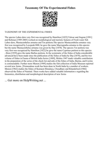 Taxonomy Of The Experimental Fishes
TAXONOMY OF THE EXPERIMENTAL FISHES
The species Labeo dero very first was recognized by Hamilton [1822].Talwar and Jingran [1991]
and Rehman [1989 2005] worked on morphological and meristic features of Fresh water fish
Labeo dero, Mastacembelus armatus and Tor putitora.The species Mastacembelus armatus very
first was recognized by Lecepede1800, he gave the name Macrognathu armatus to this species
but the name Mastacembelus armatus was given by Day [1878]. The species Tor putitora was
very first was recognized by Hamilton [1822] he gave the name Cyprinus putitora to this species
, Hora [1939] gave the name Barbus putitora. In the systematic of the fishes of India considerable
advanced have been made since the publication of the fishes of India by Day [1878], and his two
volume of fishes in Fauna of British India Series [1889], Mishra 1947 made valuable contribution
in the preparation of the series of the check list and aids of the fishes of India, Burma, and Ceylon
is commendable. Further more Menon [1949] studies the fish collection of India Museum reported
several new forms. ]Tremendous work has been done in North India by a number of workers.
Menon [1962] studies the fishes of Kumaon Himalaya, Choudhary and Khandelwal [1966]
observed the fishes of Nainital. There works have added valuable information s regarding the
bionomics, distribution and morphological description of new forms
... Get more on HelpWriting.net ...
 