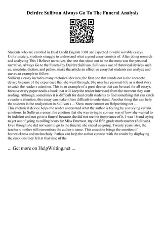 Deirdre Sullivan Always Go To The Funeral Analysis
Students who are enrolled in Dual Credit English 1301 are expected to write suitable essays.
Unfortunately, students struggle to understand what a good essay consists of. After doing research
and analyzing This I Believe narratives, the one that stood out to me the most was the personal
narrative, Always Go to the Funeral by Deirdre Sullivan. Sullivan s use of rhetorical devices such
as, anecdote, diction, and pathos, make the article an effective essaythat students can analyze and
use as an example to follow.
Sullivan s essay includes many rhetorical devices; the first one that stands out is the anecdote
device because of the experience that she went through. She uses her personal life as a short story
to catch the reader s attention. This is an example of a great device that can be used for all essays,
because every paper needs a hook that will keep the reader interested from the moment they start
reading. Although, sometimes it is difficult for dual credit students to find something that can catch
a reader s attention, this essay can make it less difficult to understand. Another thing that can help
the students is the analyzation in Sullivan s ... Show more content on Helpwriting.net ...
This rhetorical device helps the reader understand what the author is feeling by conveying certain
emotions. In Sullivan s essay, the emotion that she was trying to convey was of how she wanted to
be indolent and not go to a funeral because she did not see the importance of it. I was 16 and trying
to get out of going to calling hours for Miss Emerson, my old fifth grade math teacher (Sullivan).
Even though she did not want to go to the funeral, she ended up going. Twenty years later, the
teacher s mother still remembers the author s name. This anecdote brings the emotion of
homesickness and melancholy. Pathos can help the author connect with the reader by displaying
the emotions they felt at that time of the
... Get more on HelpWriting.net ...
 