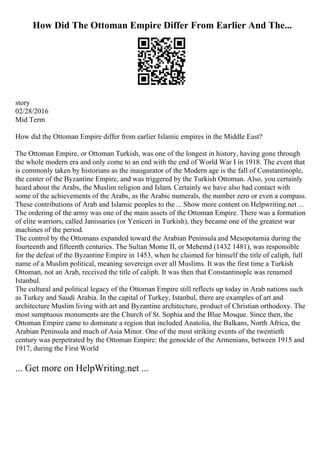 How Did The Ottoman Empire Differ From Earlier And The...
story
02/28/2016
Mid Term
How did the Ottoman Empire differ from earlier Islamic empires in the Middle East?
The Ottoman Empire, or Ottoman Turkish, was one of the longest in history, having gone through
the whole modern era and only come to an end with the end of World War I in 1918. The event that
is commonly taken by historians as the inaugurator of the Modern age is the fall of Constantinople,
the center of the Byzantine Empire, and was triggered by the Turkish Ottoman. Also, you certainly
heard about the Arabs, the Muslim religion and Islam. Certainly we have also had contact with
some of the achievements of the Arabs, as the Arabic numerals, the number zero or even a compass.
These contributions of Arab and Islamic peoples to the ... Show more content on Helpwriting.net ...
The ordering of the army was one of the main assets of the Ottoman Empire. There was a formation
of elite warriors, called Janissaries (or Yeniceri in Turkish), they became one of the greatest war
machines of the period.
The control by the Ottomans expanded toward the Arabian Peninsula and Mesopotamia during the
fourteenth and fifteenth centuries. The Sultan Mome II, or Mehemd (1432 1481), was responsible
for the defeat of the Byzantine Empire in 1453, when he claimed for himself the title of caliph, full
name of a Muslim political, meaning sovereign over all Muslims. It was the first time a Turkish
Ottoman, not an Arab, received the title of caliph. It was then that Constantinople was renamed
Istanbul.
The cultural and political legacy of the Ottoman Empire still reflects up today in Arab nations such
as Turkey and Saudi Arabia. In the capital of Turkey, Istanbul, there are examples of art and
architecture Muslim living with art and Byzantine architecture, product of Christian orthodoxy. The
most sumptuous monuments are the Church of St. Sophia and the Blue Mosque. Since then, the
Ottoman Empire came to dominate a region that included Anatolia, the Balkans, North Africa, the
Arabian Peninsula and much of Asia Minor. One of the most striking events of the twentieth
century was perpetrated by the Ottoman Empire: the genocide of the Armenians, between 1915 and
1917, during the First World
... Get more on HelpWriting.net ...
 