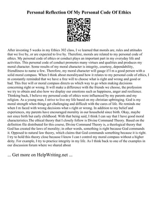Personal Reflection Of My Personal Code Of Ethics
After investing 5 weeks in my Ethics 302 class, I ve learned that morals are, rules and attitudes
that we live by, or are expected to live by. Therefore, morals are related to my personal code of
ethics. My personal code of ethics or conduct plays an important part in my everyday life and
activities. This personal code of conduct promotes many virtues and qualities and produces my
moral character. Some results of my moral character is integrity, courtesy, dependability,
friendliness to name a few. Therefore, my moral character will gauge if I m a good person with a
solid moral compass. When I think about moralityand how it relates to my personal code of ethics, I
m constantly reminded that we have a free will to choose what is right and wrong and good or
bad. This free will or moral compass directs us which way to go when making decisions
concerning right or wrong. It will make a difference with the friends we choose, the profession
we try to obtain and also how we display our emotions such as happiness, anger and resilience.
Thinking back, I believe my personal code of ethics were influenced by my parents and my
religion. As a young man, I strive to live my life based on my christian upbringing. God is my
moral strength when things get challenging and difficult with the cares of life. He reminds me
when I m faced with wrong decisions what s right or wrong. In addition to my belief and
experiences, my parents have encouraged morality in our household since birth. Okay, maybe
not since birth but early childhood. With that being said, I think I can say that I have good moral
characteristics.The ethical theory that I closely follow is Divine Command Theory. Based on the
definition file distributed for this course, Divine Command Theory is, a theological theory that
God has created the laws of morality; in other words, something is right because God commands
it. Opposed to natural law theory, which claims that God commands something because it is right.
I try to hold this theory close because I know I can t control my moral compass without a higher
deity. For example, I try to practice integrity in my life. As I think back to one of the examples in
our discussion forum where we shared about
... Get more on HelpWriting.net ...
 