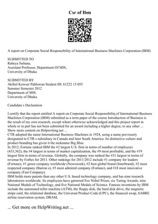 Csr of Ibm
A report on Corporate Social Responsibility of International Business Machines Corporation (IBM)
SUBMITTED TO
Rabeya Sultana,
Assistant Professor, Department Of MIS,
University of Dhaka
SUBMITTED BY
Akibul Kowser Pahlowan Student ID: 61222 15 055
Summer Semester 2012
Department of MIS.
University of Dhaka.
Candidate s Declaration
I certify that the report entitled A report on Corporate Social Responsibilityof International Business
Machines Corporation (IBM) submitted as a term paper of the course Introduction of Business is
the result of my own research, except where otherwise acknowledged and this project report in
whole or in part has not been submitted for an award including a higher degree, to any other ...
Show more content on Helpwriting.net ...
CTR adopted the name International Business Machines in 1924, using a name previously
designated to CTR s subsidiary in Canada and later South America. Its distinctive culture and
product branding has given it the nickname Big Blue.
In 2012, Fortune ranked IBM the #2 largest U.S. firm in terms of number of employees
(433,362), the #4 largest in terms of market capitalization, the #9 most profitable, and the #19
largest firm in terms of revenue. Globally, the company was ranked the #31 largest in terms of
revenue by Forbes for 2011. Other rankings for 2011/2012 include #1 company for leaders
(Fortune), #1 green company worldwide (Newsweek), #2 best global brand (Interbrand), #2 most
respected company (Barron s), #5 most admired company (Fortune), and #18 most innovative
company (Fast Company).
IBM holds more patents than any other U.S. based technology company, and has nine research
laboratories worldwide. Its employees have garnered five Nobel Prizes, six Turing Awards, nine
National Medals of Technology, and five National Medals of Science. Famous inventions by IBM
include the automated teller machine (ATM), the floppy disk, the hard disk drive, the magnetic
stripe card, the relational database, the Universal Product Code (UPC), the financial swap, SABRE
airline reservation system, DRAM,
... Get more on HelpWriting.net ...
 