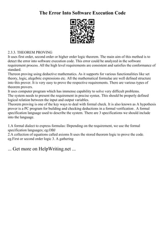 The Error Into Software Execution Code
2.3.3. THEOREM PROVING
It uses first order, second order or higher order logic theorem. The main aim of this method is to
detect the error into software execution code. This error could be analyzed in the software
requirement process. All the high level requirements are consistent and satisfies the conformance of
standard.
Thereon proving using deductive mathematics. As it supports for various functionalities like set
theory, logic, alegebric expressions etc. All the mathematical formulae are well defined structure
into this prover. It is very easy to prove the respective requirements. There are various types of
theorem provers.
It uses computer program which has immense capability to solve very difficult problems.
The system needs to present the requirement in precise syntax. This should be properly defined
logical relation between the input and output variables.
Theorem proving is one of the key ways to deal with formal check. It is also known as A hypothesis
prover is a PC program for building and checking deductions in a formal verification . A formal
specification language used to describe the system. There are 3 specifications we should include
into the language.
1.A formal dialect to express formulas: Depending on the requirement, we use the formal
specification languages; eg.OBJ
2.A collection of equations called axioms It uses the stored theorem logic to prove the code.
eg.First or second order logic 3. A gathering
... Get more on HelpWriting.net ...
 