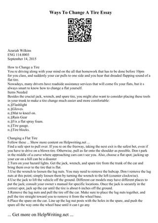 Ways To Change A Tire Essay
Azariah Wilkins
ENG 114.0003
September 14, 2015
How to Change a Tire
You re driving along with your mind on the all that homework that has to be done before 10pm
for you class, and suddenly your car pulls to one side and you hear that dreaded flapping sound of a
flat tire.
Nowadays, many drivers have roadside assistance services that will come fix your flats, but it s
always smart to know how to change a flat yourself.
Items Needed
Besides the crucial jack, wrench, and spare tire, you might also want to consider placing these tools
in your trunk to make a tire change much easier and more comfortable:
п‚§Flashlight
п‚§Gloves.
п‚§Mat to kneel on.
п‚§Rain Gear
п‚§Fix a flat spray foam.
п‚§Tire gauge.
п‚§Tire blocks.
Changing a Flat Tire
Follow these ... Show more content on Helpwriting.net ...
Find a safe spot to pull over. If you re on the freeway, taking the next exit is the safest bet, even if
you have to drive on a blown tire. Otherwise, pull as far onto the shoulder as possible. Don t park
in the middle of a curve where approaching cars can t see you. Also, choose a flat spot; jacking up
your car on a hill can be a disaster
2.Turn on your hazard lights. Get the jack, wrench, and spare tire from the trunk of the car and
bring them over to the tire that is flat.
3.Use the wrench to loosen the lug nuts. You may need to remove the hubcap. Don t remove the lug
nuts at this point; simply loosen them by turning the wrench to the left (counter clockwise).
4.Use the jack to lift the vehicle off the ground. Different car models may have different places to
put the jack; consult your owner s manual for specific locations. Once the jack is securely in the
correct spot, jack up the car until the tire is about 6 inches off the ground.
5.Remove the lug nuts and pull the tire off the car. Make sure to place the lug nuts together, and
pull the tire straight toward you to remove it from the wheel base.
6.Place the spare on the car. Line up the lug nut posts with the holes in the spare, and push the
spare all the way onto the wheel base until it can t go any
... Get more on HelpWriting.net ...
 