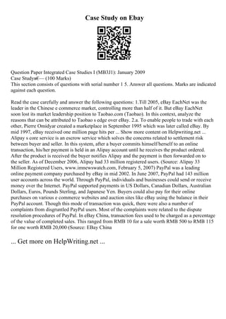 Case Study on Ebay
Question Paper Integrated Case Studies I (MB3J1): January 2009
Case Studyв€
— (100 Marks)
This section consists of questions with serial number 1 5. Answer all questions. Marks are indicated
against each question.
Read the case carefully and answer the following questions: 1.Till 2005, eBay EachNet was the
leader in the Chinese e commerce market, controlling more than half of it. But eBay EachNet
soon lost its market leadership position to Taobao.com (Taobao). In this context, analyze the
reasons that can be attributed to Taobao s edge over eBay. 2.a. To enable people to trade with each
other, Pierre Omidyar created a marketplace in September 1995 which was later called eBay. By
mid 1997, eBay received one million page hits per ... Show more content on Helpwriting.net ...
Alipay s core service is an escrow service which solves the concerns related to settlement risk
between buyer and seller. In this system, after a buyer commits himself/herself to an online
transaction, his/her payment is held in an Alipay account until he receives the product ordered.
After the product is received the buyer notifies Alipay and the payment is then forwarded on to
the seller. As of December 2006, Alipay had 33 million registered users. (Source: Alipay 33
Million Registered Users, www.imnewswatch.com, February 5, 2007) PayPal was a leading
online payment company purchased by eBay in mid 2002. In June 2007, PayPal had 143 million
user accounts across the world. Through PayPal, individuals and businesses could send or receive
money over the Internet. PayPal supported payments in US Dollars, Canadian Dollars, Australian
Dollars, Euros, Pounds Sterling, and Japanese Yen. Buyers could also pay for their online
purchases on various e commerce websites and auction sites like eBay using the balance in their
PayPal account. Though this mode of transaction was quick, there were also a number of
complaints from disgruntled PayPal users. Most of the complaints were related to the dispute
resolution procedures of PayPal. In eBay China, transaction fees used to be charged as a percentage
of the value of completed sales. This ranged from RMB 10 for a sale worth RMB 500 to RMB 115
for one worth RMB 20,000 (Source: EBay China
... Get more on HelpWriting.net ...
 