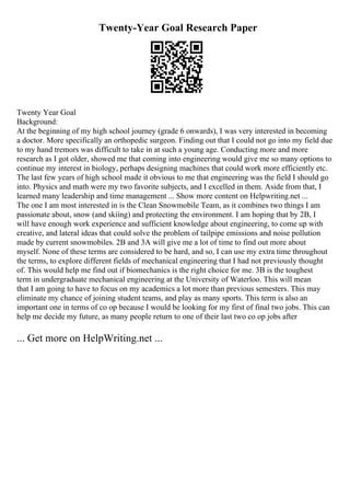 Twenty-Year Goal Research Paper
Twenty Year Goal
Background:
At the beginning of my high school journey (grade 6 onwards), I was very interested in becoming
a doctor. More specifically an orthopedic surgeon. Finding out that I could not go into my field due
to my hand tremors was difficult to take in at such a young age. Conducting more and more
research as I got older, showed me that coming into engineering would give me so many options to
continue my interest in biology, perhaps designing machines that could work more efficiently etc.
The last few years of high school made it obvious to me that engineering was the field I should go
into. Physics and math were my two favorite subjects, and I excelled in them. Aside from that, I
learned many leadership and time management ... Show more content on Helpwriting.net ...
The one I am most interested in is the Clean Snowmobile Team, as it combines two things I am
passionate about, snow (and skiing) and protecting the environment. I am hoping that by 2B, I
will have enough work experience and sufficient knowledge about engineering, to come up with
creative, and lateral ideas that could solve the problem of tailpipe emissions and noise pollution
made by current snowmobiles. 2B and 3A will give me a lot of time to find out more about
myself. None of these terms are considered to be hard, and so, I can use my extra time throughout
the terms, to explore different fields of mechanical engineering that I had not previously thought
of. This would help me find out if biomechanics is the right choice for me. 3B is the toughest
term in undergraduate mechanical engineering at the University of Waterloo. This will mean
that I am going to have to focus on my academics a lot more than previous semesters. This may
eliminate my chance of joining student teams, and play as many sports. This term is also an
important one in terms of co op because I would be looking for my first of final two jobs. This can
help me decide my future, as many people return to one of their last two co op jobs after
... Get more on HelpWriting.net ...
 