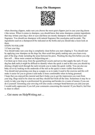 Essay On Shampoos
when choosing clippers, make sure you choose the most quiet clippers just in case your dog doesn
t like noises. When it comes to shampoo, you should know that some shampoos contain ingredients
that may irritate your dog s skin or eyes and these are mostly shampoos with artificial dyes and
fragrance. You should use shampoos with natural fragrance like eucalyptus and lavender. The
ingredients used on a shampoowill be indicated on the bottle and you should take a keen look on
them.
STEPS TO FOLLOW
1.Clean your dog.
You should make sure your dog is completely clean before you start clipping it. You should start
by applying your shampoo on the dogs fur, then scrub him gently making sure you clean every
part of the dog s body including the areas between his paws. Washing the dog first before you clip
him will ... Show more content on Helpwriting.net ...
Cut them up to 2mm away from the quick(blood vessels and nerves that supply the nail). If your
dog has dark nails,it might be difficult to identify where the quick is and in this case you should try
shining a bright torch through the nails towards you to make the quick visible. You can also use
baby oil or try looking on the underside of the nail as the quick is more visible from below.
You should start grooming your dog as a puppy so as to make it used to the exercise and this will
make it easier for you to groom it and make it more comfortable when its being groomed.
I hope that you enjoyed this tutorial and that it helps you to get the impression you want from
your dog. Dogs need to be clean too and they should feel fresh all the time. Sometimes it may be so
costly to take your dog to a professional for grooming and besides its a waste of money if you can
do it yourself. Grooming your own dog will also create a stronger bond between you and your pet.
I would really appreciate if you left your comments concerning this tutorial. If you liked it, feel free
to share to others
... Get more on HelpWriting.net ...
 