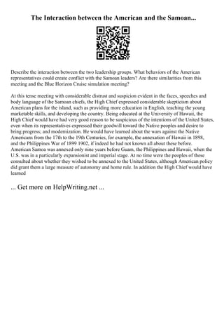 The Interaction between the American and the Samoan...
Describe the interaction between the two leadership groups. What behaviors of the American
representatives could create conflict with the Samoan leaders? Are there similarities from this
meeting and the Blue Horizon Cruise simulation meeting?
At this tense meeting with considerable distrust and suspicion evident in the faces, speeches and
body language of the Samoan chiefs, the High Chief expressed considerable skepticism about
American plans for the island, such as providing more education in English, teaching the young
marketable skills, and developing the country. Being educated at the University of Hawaii, the
High Chief would have had very good reason to be suspicious of the intentions of the United States,
even when its representatives expressed their goodwill toward the Native peoples and desire to
bring progress; and modernization. He would have learned about the wars against the Native
Americans from the 17th to the 19th Centuries, for example, the annexation of Hawaii in 1898,
and the Philippines War of 1899 1902, if indeed he had not known all about these before.
American Samoa was annexed only nine years before Guam, the Philippines and Hawaii, when the
U.S. was in a particularly expansionist and imperial stage. At no time were the peoples of these
consulted about whether they wished to be annexed to the United States, although American policy
did grant them a large measure of autonomy and home rule. In addition the High Chief would have
learned
... Get more on HelpWriting.net ...
 