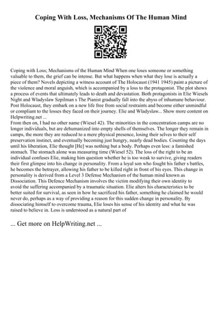 Coping With Loss, Mechanisms Of The Human Mind
Coping with Loss; Mechanisms of the Human Mind When one loses someone or something
valuable to them, the grief can be intense. But what happens when what they lose is actually a
piece of them? Novels depicting a witness account of The Holocaust (1941 1945) paint a picture of
the violence and moral anguish, which is accompanied by a loss to the protagonist. The plot shows
a process of events that ultimately leads to death and devastation. Both protagonists in Elie Wiesels
Night and Wladyslaw Szpilman s The Pianist gradually fall into the abyss of inhumane behaviour.
Post Holocaust, they embark on a new life free from social restraints and become either unmindful
or compliant to the losses they faced on their journey. Elie and Wladyslaw... Show more content on
Helpwriting.net ...
From then on, I had no other name (Wiesel 42). The minorities in the concentration camps are no
longer individuals, but are dehumanized into empty shells of themselves. The longer they remain in
camps, the more they are reduced to a mere physical presence, losing their selves to their self
preservation instinct, and eventually becoming just hungry, nearly dead bodies. Counting the days
until his liberation, Elie thought [He] was nothing but a body. Perhaps even less: a famished
stomach. The stomach alone was measuring time (Wiesel 52). The loss of the right to be an
individual confuses Elie, making him question whether he is too weak to survive, giving readers
their first glimpse into his change in personality. From a loyal son who fought his father s battles,
he becomes the betrayer, allowing his father to be killed right in front of his eyes. This change in
personality is derived from a Level 3 Defense Mechanism of the human mind known as
Dissociation. This Defence Mechanism involves the victim modifying their own identity to
avoid the suffering accompanied by a traumatic situation. Elie alters his characteristics to be
better suited for survival, as seen in how he sacrificed his father, something he claimed he would
never do, perhaps as a way of providing a reason for this sudden change in personality. By
dissociating himself to overcome trauma, Elie loses his sense of his identity and what he was
raised to believe in. Loss is understood as a natural part of
... Get more on HelpWriting.net ...
 